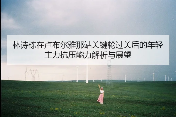 林诗栋在卢布尔雅那站关键轮过关后的年轻主力抗压能力解析与展望